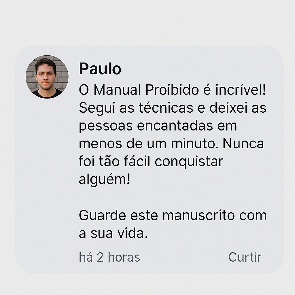 Depoimento de Paulo: O Manual Proibido é incrível! Segui as técnicas e deixei as pessoas encantadas em menos de um minuto. Nunca foi tão fácil conquistar alguém! Guarde este manuscrito com a sua vida.